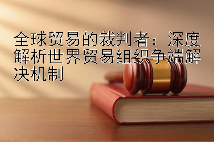 全球贸易的裁判者：深度解析世界贸易组织争端解决机制