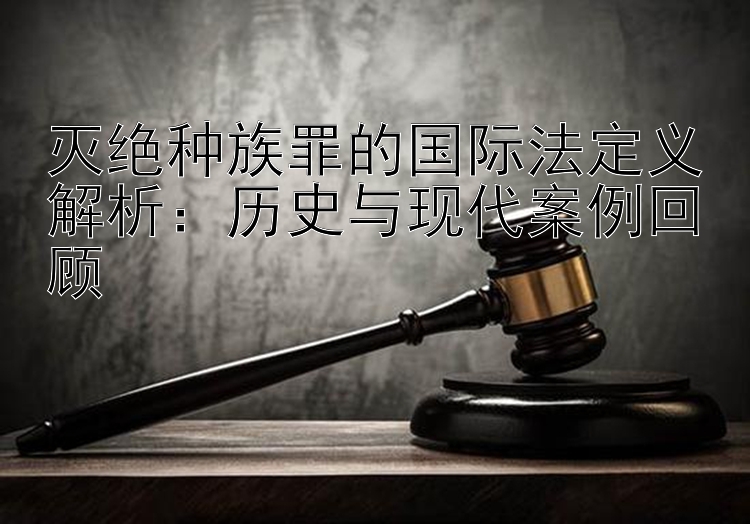 灭绝种族罪的国际法定义解析：历史与现代案例回顾