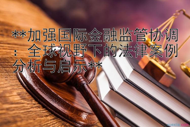 **加强国际金融监管协调：全球视野下的法律案例分析与启示**