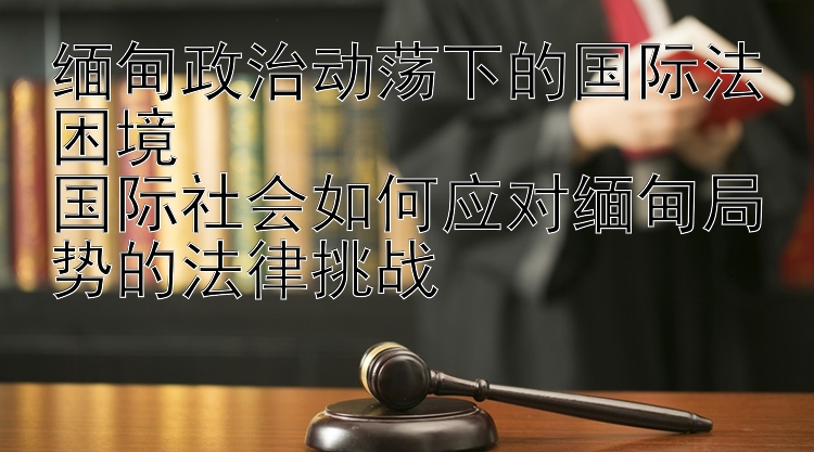 缅甸政治动荡下的国际法困境  
国际社会如何应对缅甸局势的法律挑战