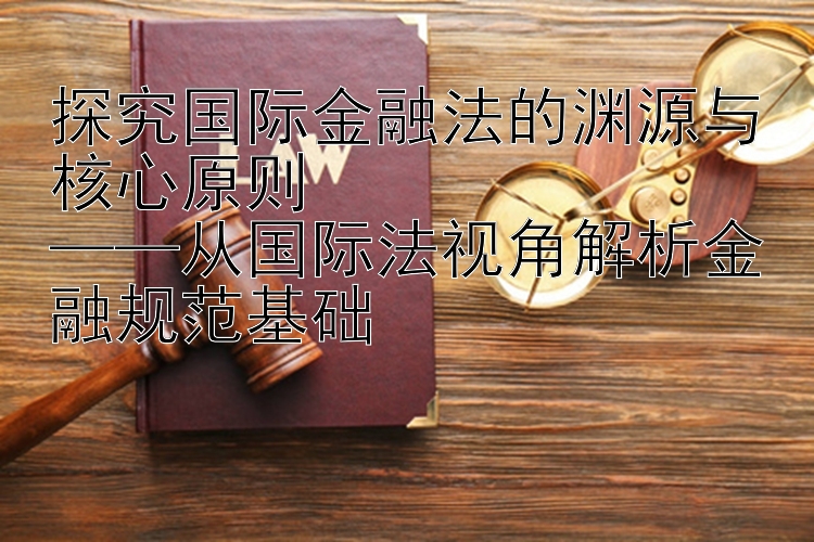 探究国际金融法的渊源与核心原则  
——从国际法视角解析金融规范基础