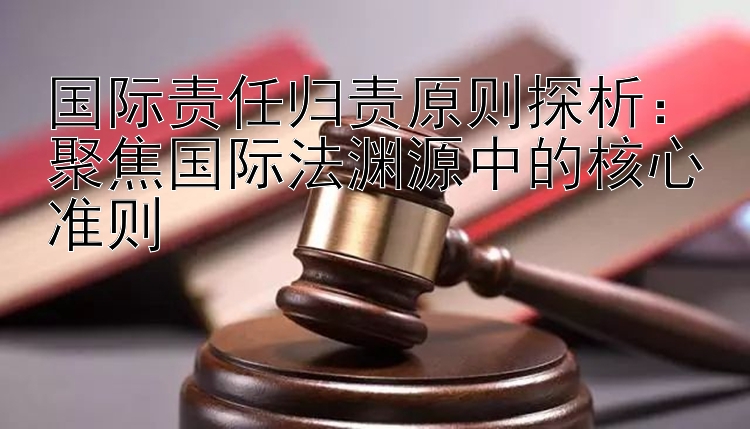 国际责任归责原则探析：聚焦国际法渊源中的核心准则