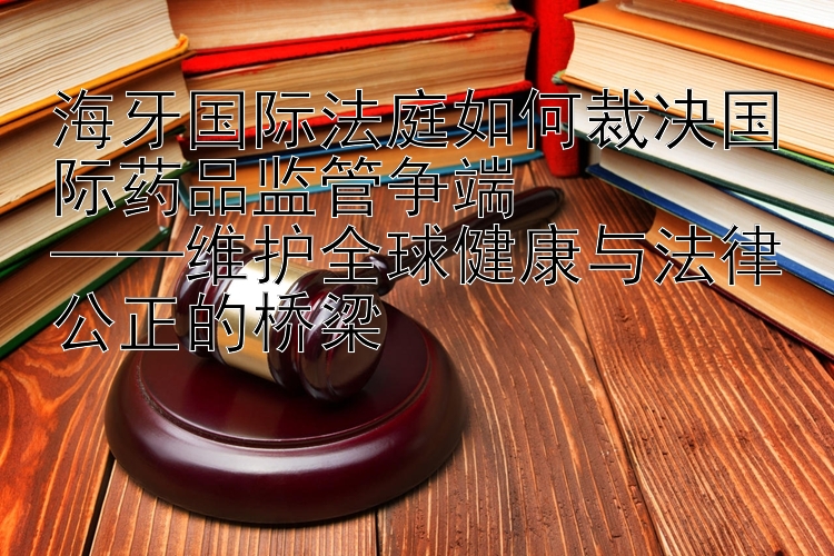 海牙国际法庭如何裁决国际药品监管争端  
——维护全球健康与法律公正的桥梁