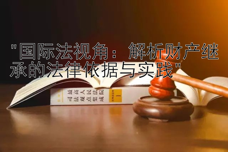 国际法视角：解析财产继承的法律依据与实践