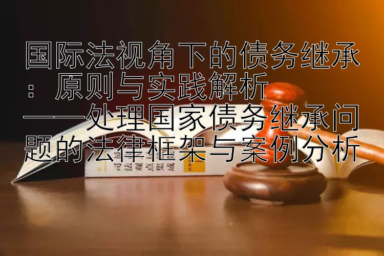 国际法视角下的债务继承：原则与实践解析  
——处理国家债务继承问题的法律框架与案例分析