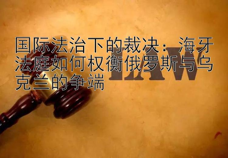 国际法治下的裁决：海牙法庭如何权衡俄罗斯与乌克兰的争端