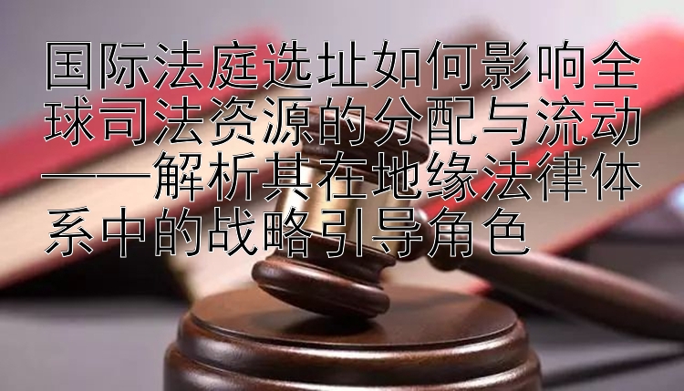 国际法庭选址如何影响全球司法资源的分配与流动——解析其在地缘法律体系中的战略引导角色