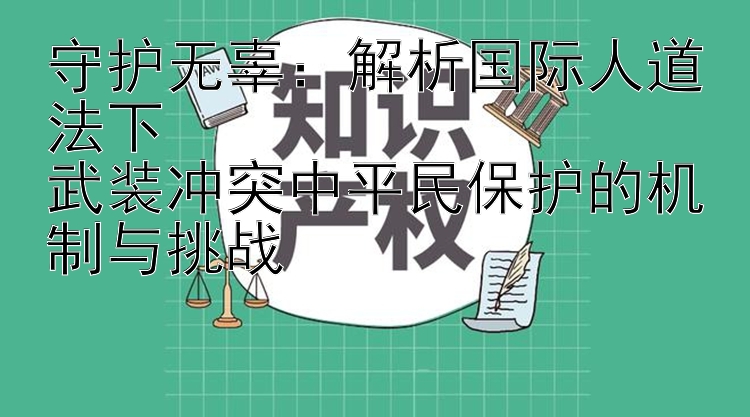 守护无辜：解析国际人道法下  
武装冲突中平民保护的机制与挑战