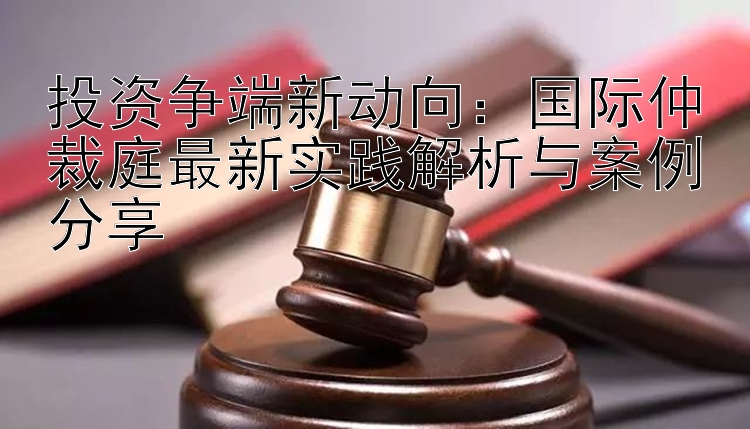 投资争端新动向：国际仲裁庭最新实践解析与案例分享