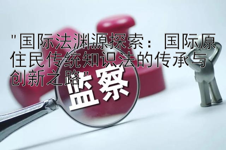 国际法渊源探索：国际原住民传统知识法的传承与创新之路