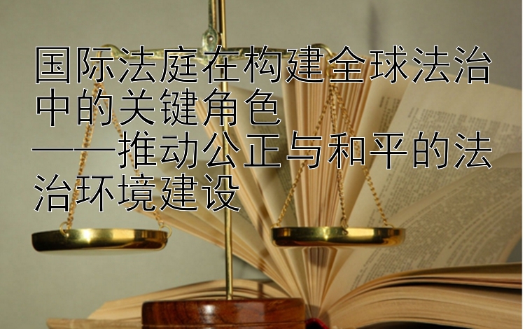 国际法庭在构建全球法治中的关键角色  
——推动公正与和平的法治环境建设