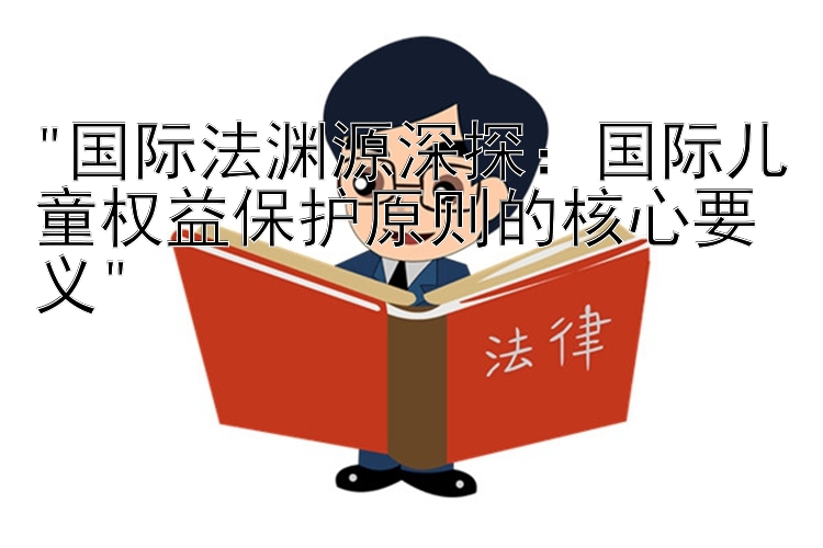 国际法渊源深探：国际儿童权益保护原则的核心要义