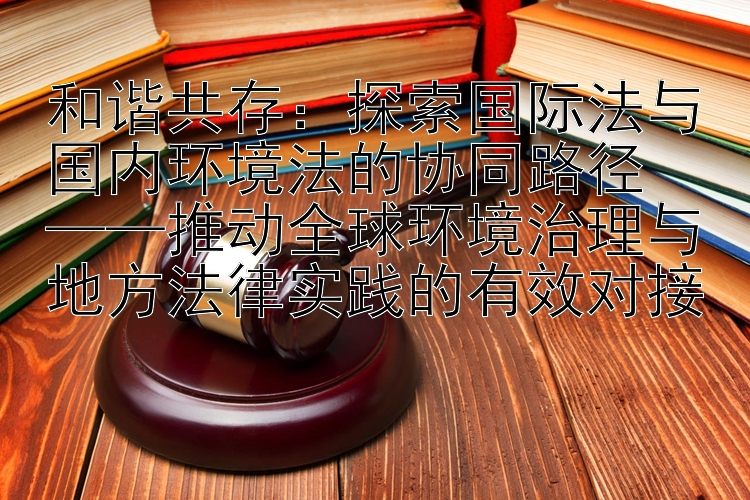 和谐共存：探索国际法与国内环境法的协同路径  
——推动全球环境治理与地方法律实践的有效对接