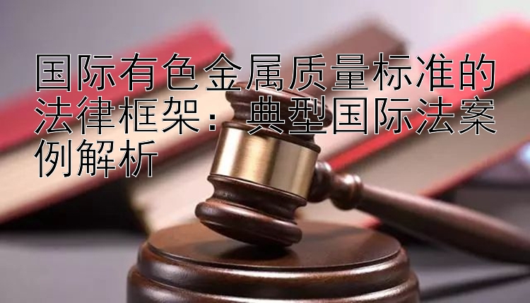 国际有色金属质量标准的法律框架：典型国际法案例解析