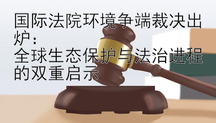 国际法院环境争端裁决出炉：  
全球生态保护与法治进程的双重启示