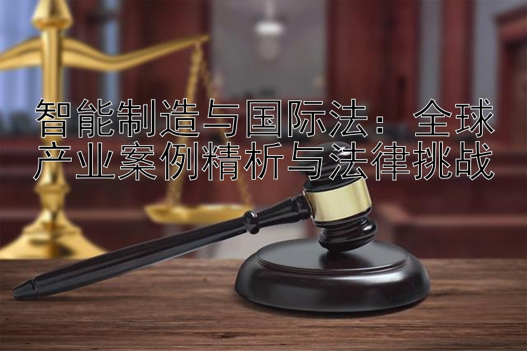 智能制造与国际法：全球产业案例精析与法律挑战