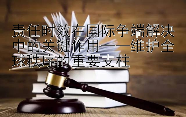 责任时效在国际争端解决中的关键作用——维护全球秩序的重要支柱