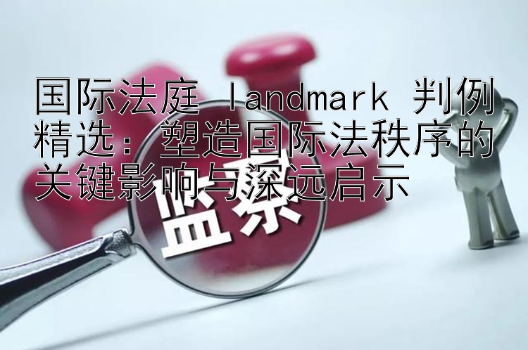 国际法庭 landmark 判例精选：塑造国际法秩序的关键影响与深远启示