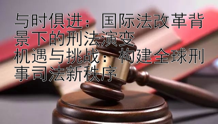 与时俱进：国际法改革背景下的刑法演变  
机遇与挑战：构建全球刑事司法新秩序