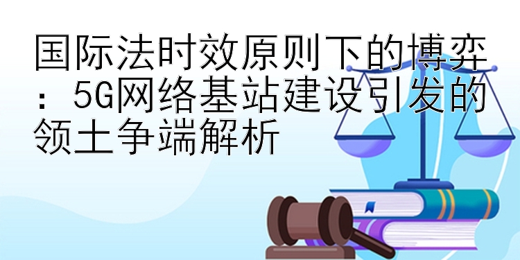 国际法时效原则下的博弈：5G网络基站建设引发的领土争端解析