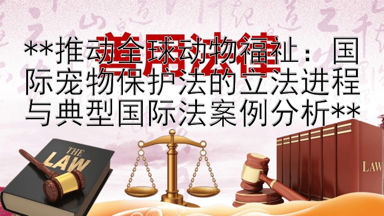 **推动全球动物福祉：国际宠物保护法的立法进程与典型国际法案例分析**