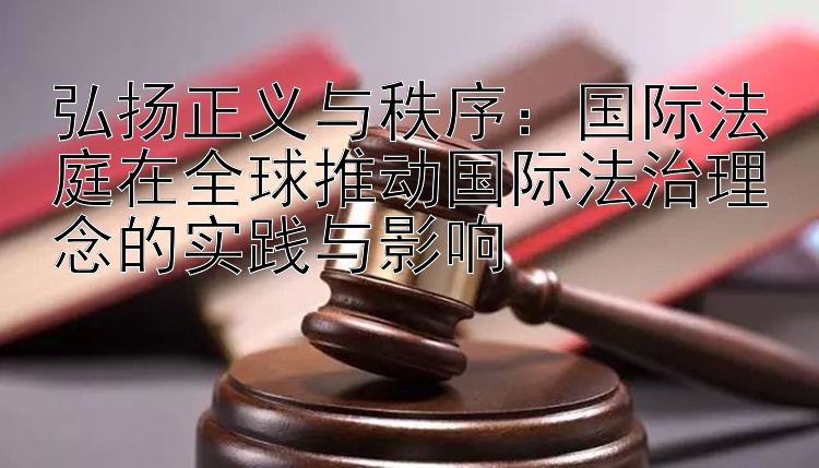 弘扬正义与秩序：国际法庭在全球推动国际法治理念的实践与影响