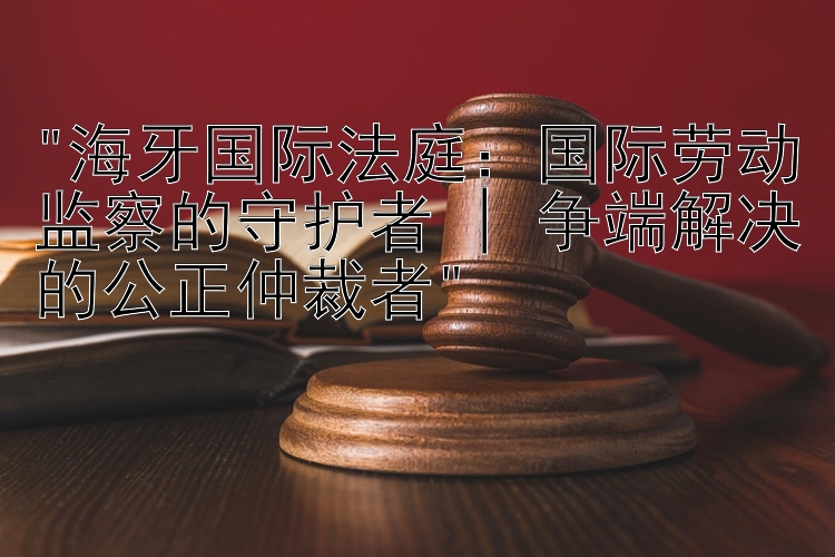 海牙国际法庭：国际劳动监察的守护者 | 争端解决的公正仲裁者