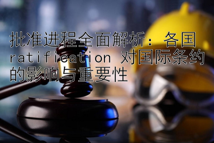 批准进程全面解析：各国 ratification 对国际条约的影响与重要性