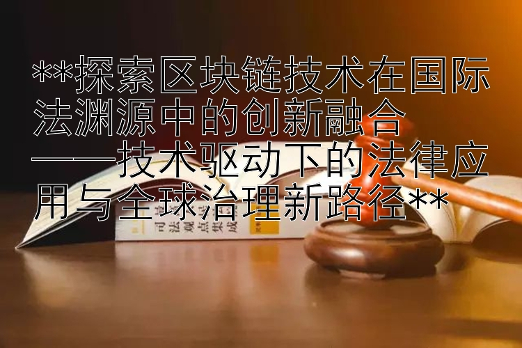 探索区块链技术在国际法渊源中的创新融合  ——技术驱动下的法律应用与全球治理新路径