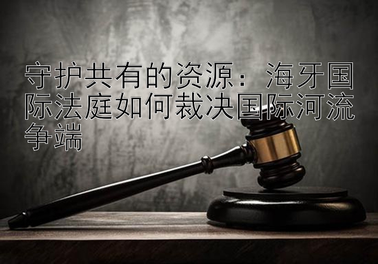 守护共有的资源：海牙国际法庭如何裁决国际河流争端