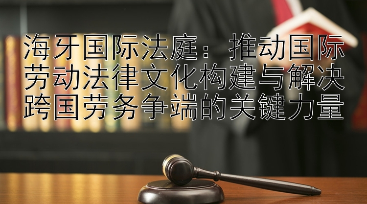 海牙国际法庭：推动国际劳动法律文化构建与解决跨国劳务争端的关键力量