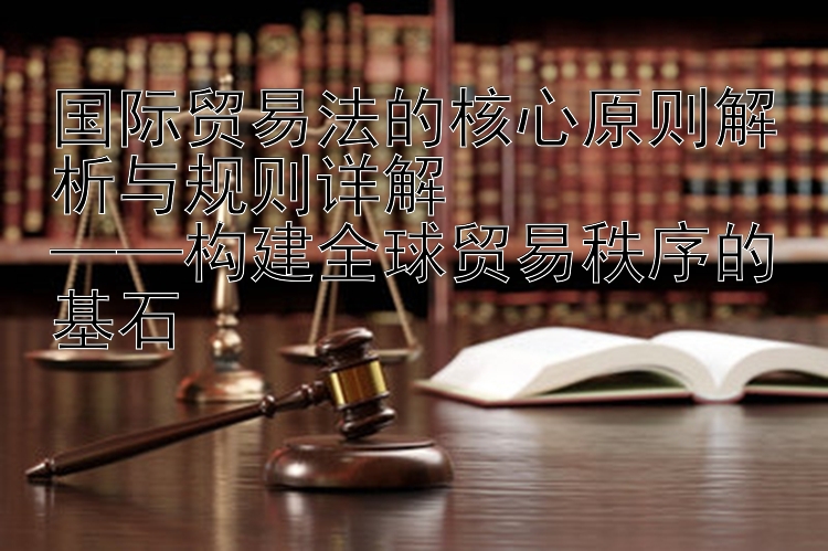 国际贸易法的核心原则解析与规则详解  
——构建全球贸易秩序的基石