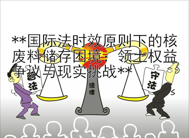 国际法时效原则下的核废料储存困境大发推广乐发app邀请码：领土权益争议与现实挑战