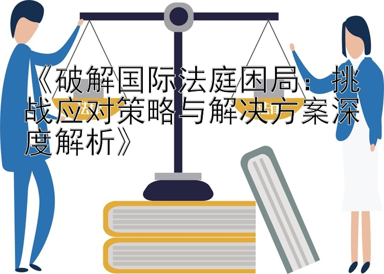 《破解国际法庭困局：挑战应对策略与解决方案深度解析》