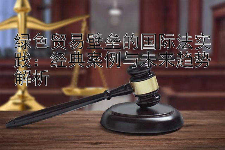 绿色贸易壁垒的国际法实践：经典案例与未来趋势解析