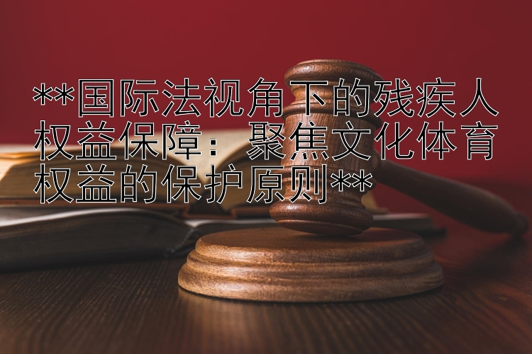 **国际法视角下的残疾人权益保障：聚焦文化体育权益的保护原则**