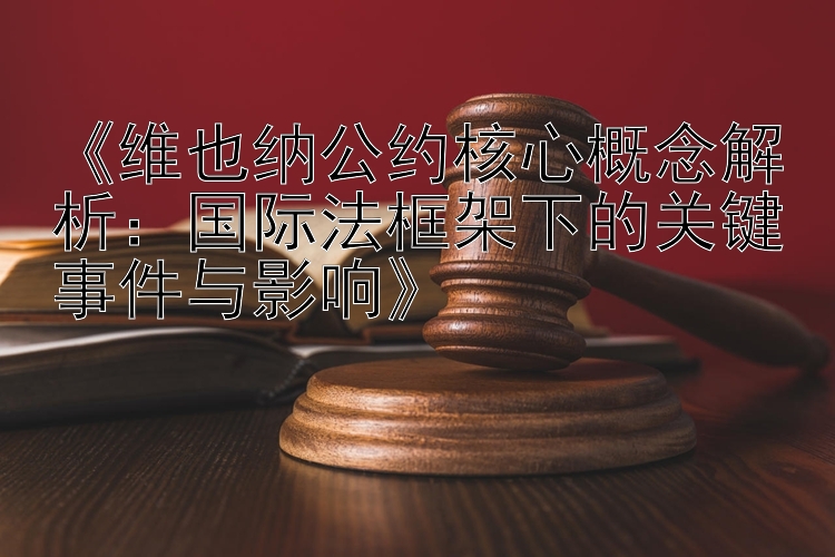 《维也纳公约核心概念解析：国际法框架下的关键事件与影响》