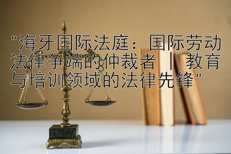 海牙国际法庭：国际劳动法律争端的仲裁者 | 教育与培训领域的法律先锋