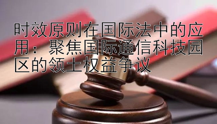 时效原则在国际法中的应用大发邀请码怎么发：聚焦国际通信科技园区的领土权益争议