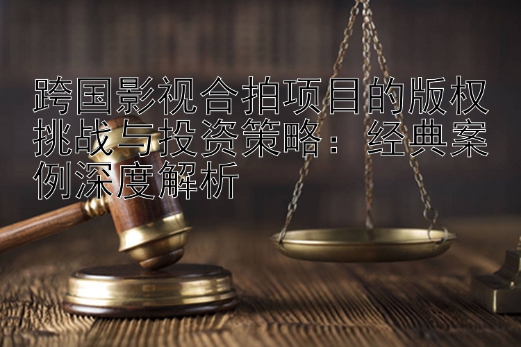 跨国影视合拍项目的版权挑战与投资策略：经典案例深度解析