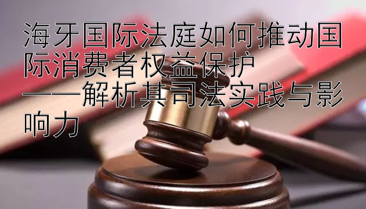 海牙国际法庭如何推动国际消费者权益保护  
——解析其司法实践与影响力