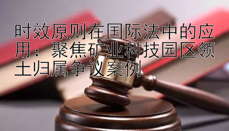 时效原则在国际法中的应用：聚焦矿业科技园区领土归属争议案例