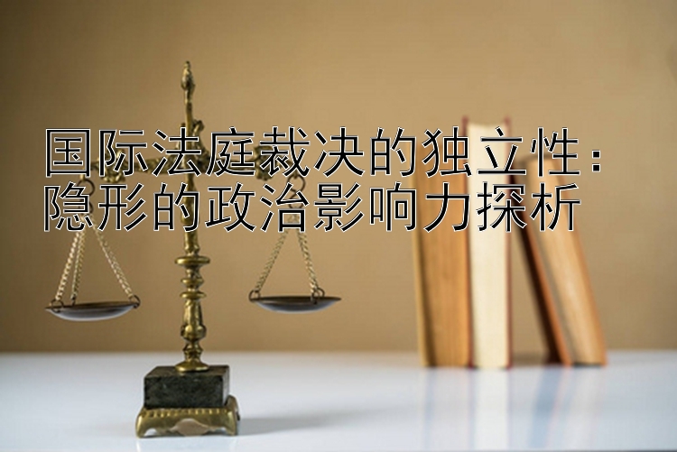 国际法庭裁决的独立性：隐形的政治影响力探析