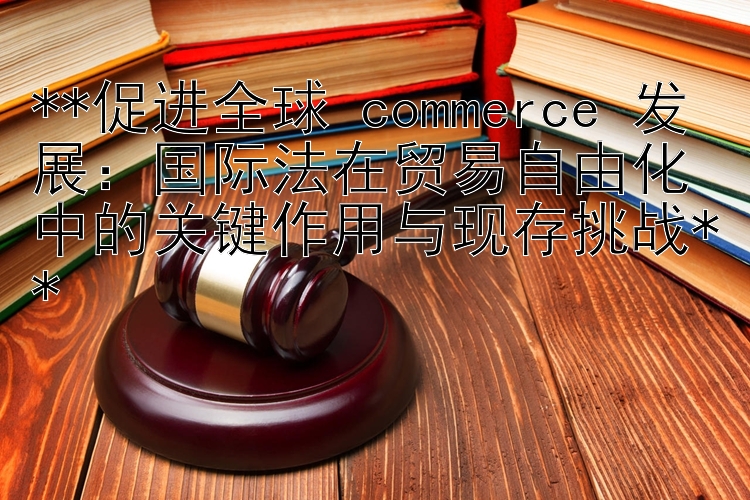 促进全球 commerce 发展：国际法在贸易自由化中的关键作用与现存挑战