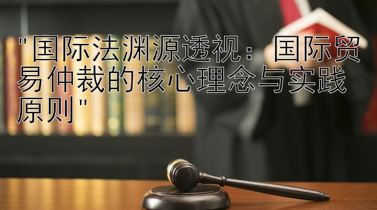 国际法渊源透视：国际贸易仲裁的核心理念与实践原则