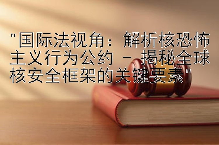 国际法视角：解析核恐怖主义行为公约 - 揭秘全球核安全框架的关键要素