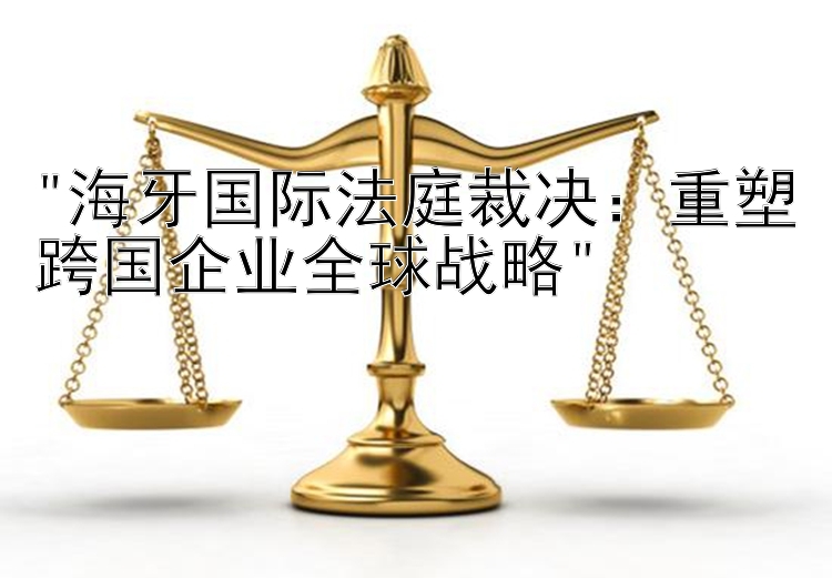 海牙国际法庭裁决：重塑跨国企业全球战略