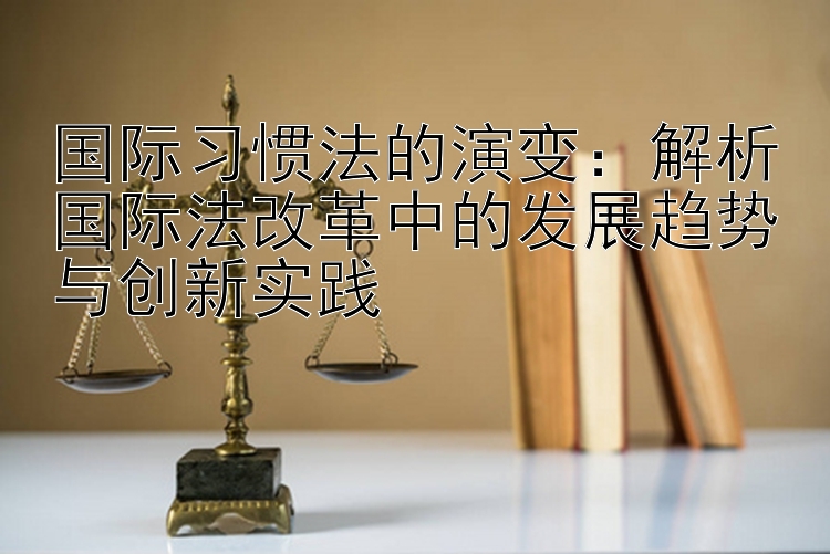 国际习惯法的演变：解析国际法改革中的发展趋势与创新实践