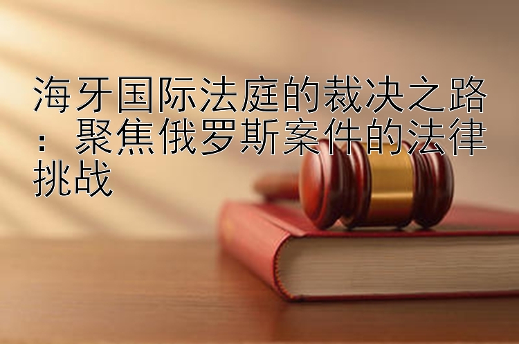 海牙国际法庭的裁决之路：聚焦俄罗斯案件的法律挑战