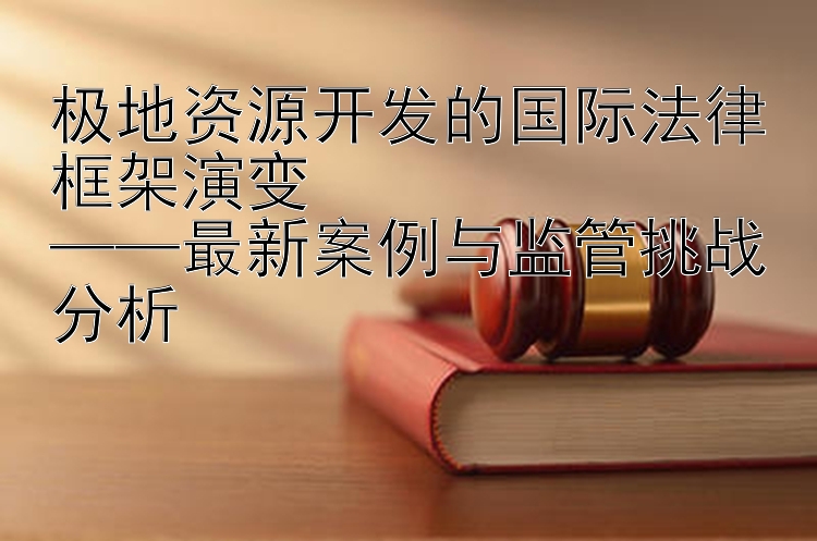 极地资源开发的国际法律框架演变  
——最新案例与监管挑战分析